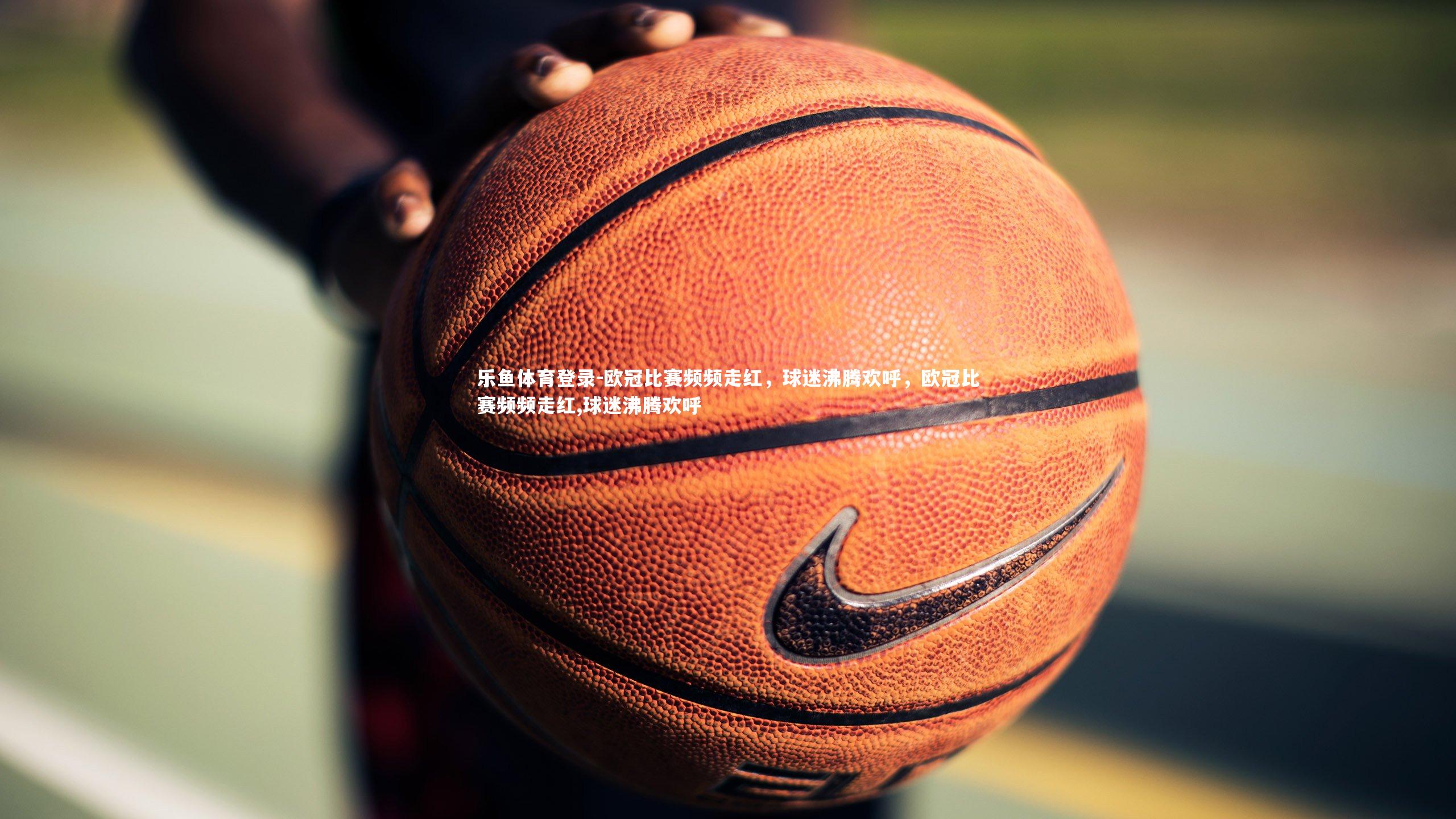 乐鱼体育登录-欧冠比赛频频走红，球迷沸腾欢呼，欧冠比赛频频走红,球迷沸腾欢呼