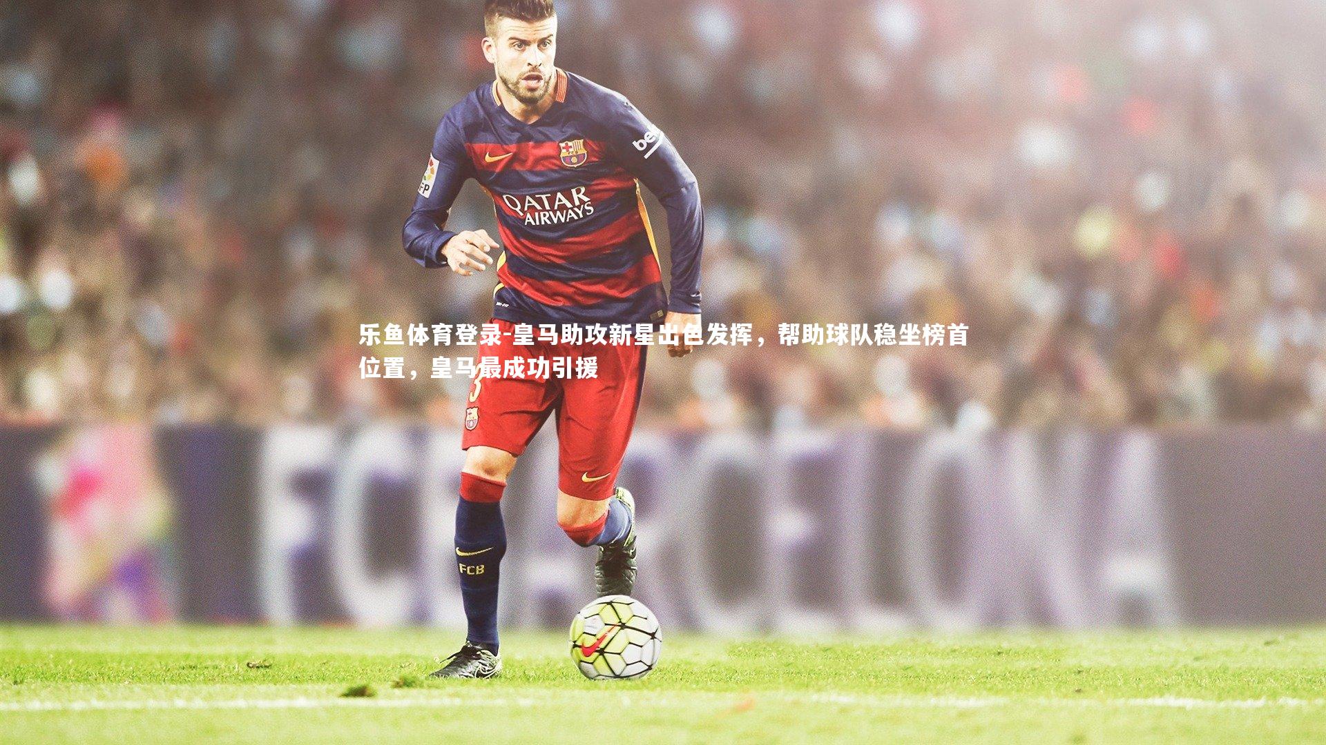 乐鱼体育登录-皇马助攻新星出色发挥，帮助球队稳坐榜首位置，皇马最成功引援