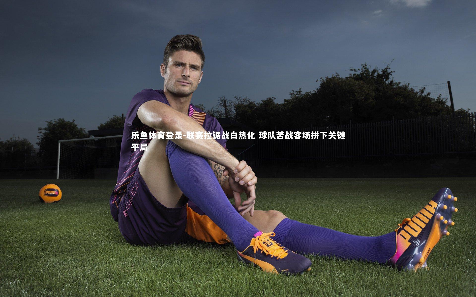 乐鱼体育登录-联赛拉锯战白热化 球队苦战客场拼下关键平局