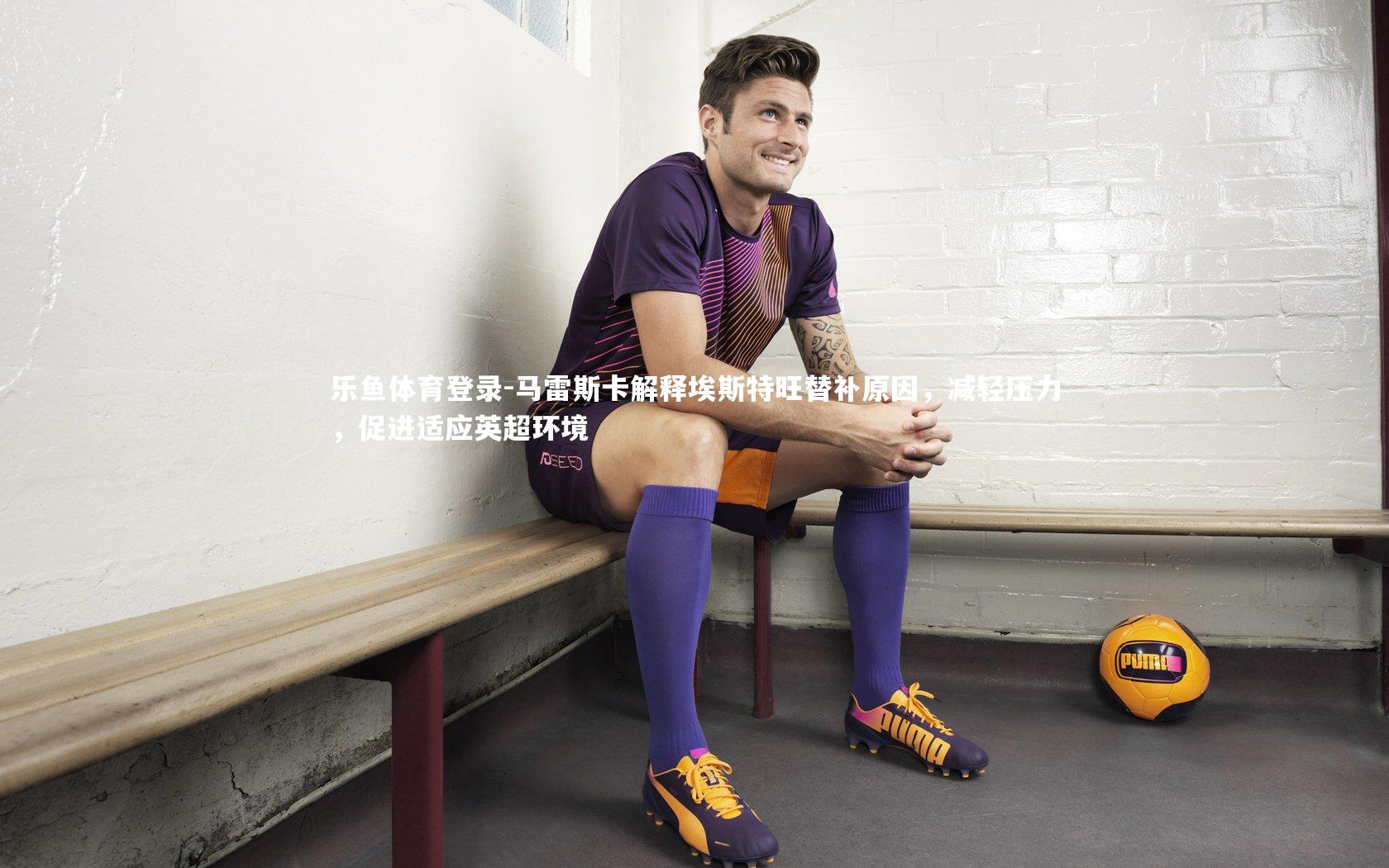 马雷斯卡解释埃斯特旺替补原因，减轻压力，促进适应英超环境