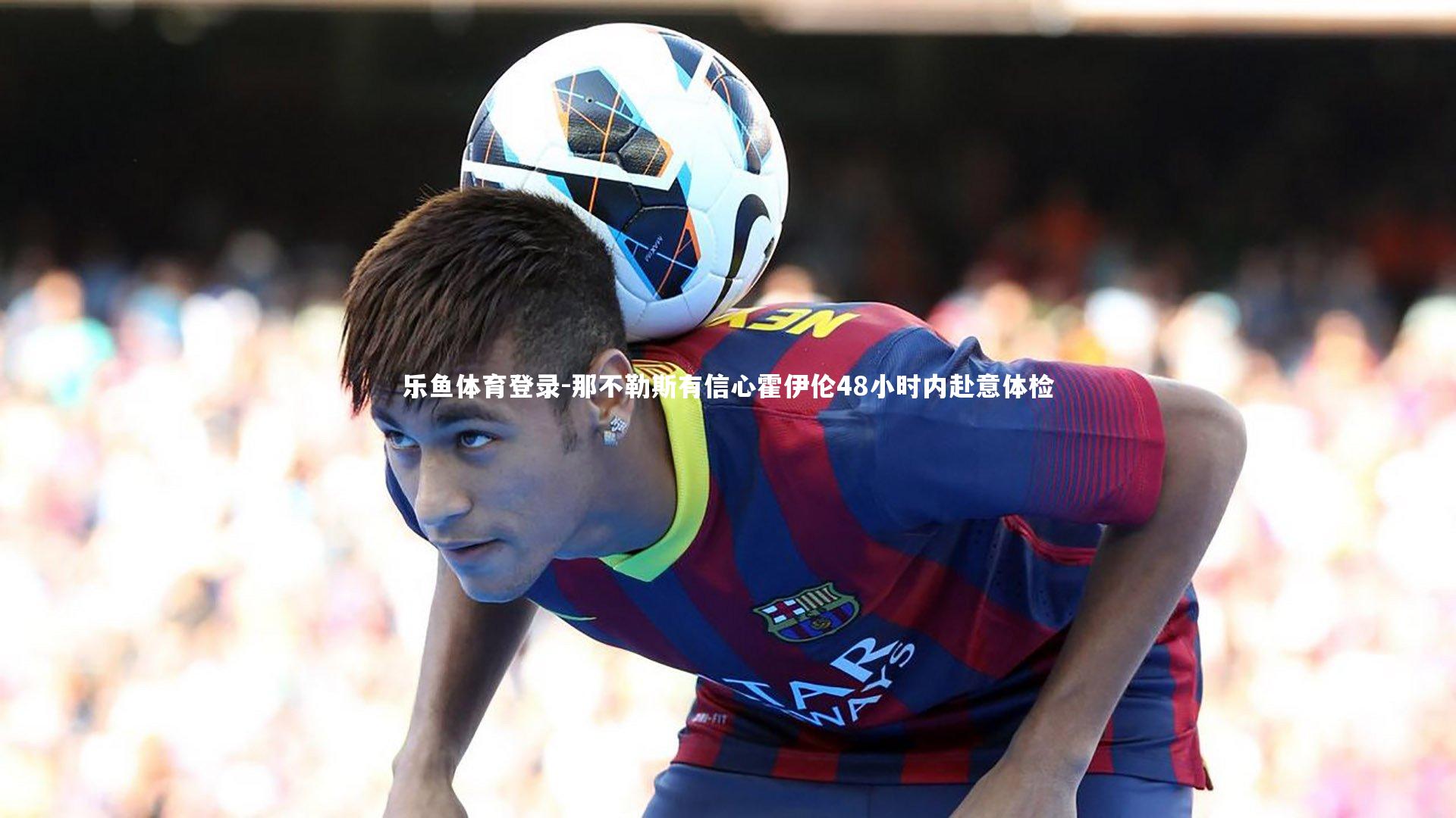 乐鱼体育登录-那不勒斯有信心霍伊伦48小时内赴意体检