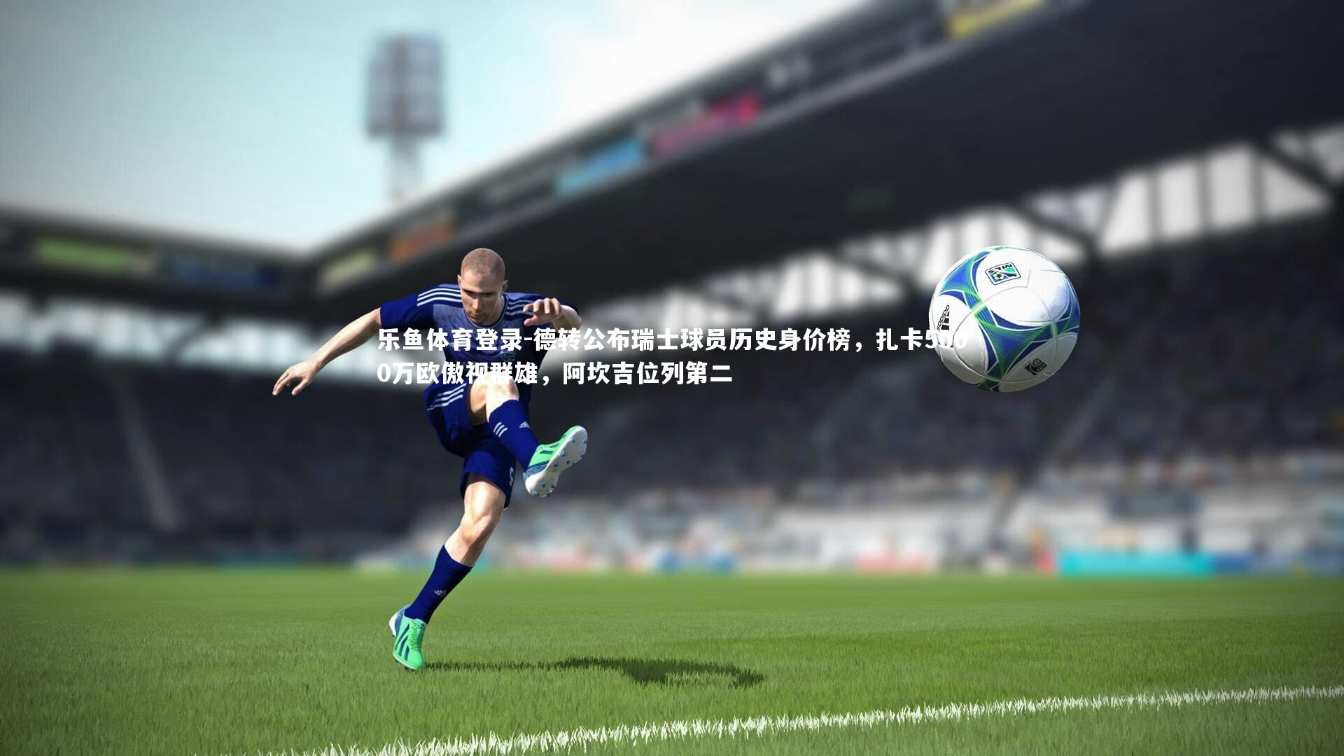 德转公布瑞士球员历史身价榜，扎卡5000万欧傲视群雄，阿坎吉位列第二