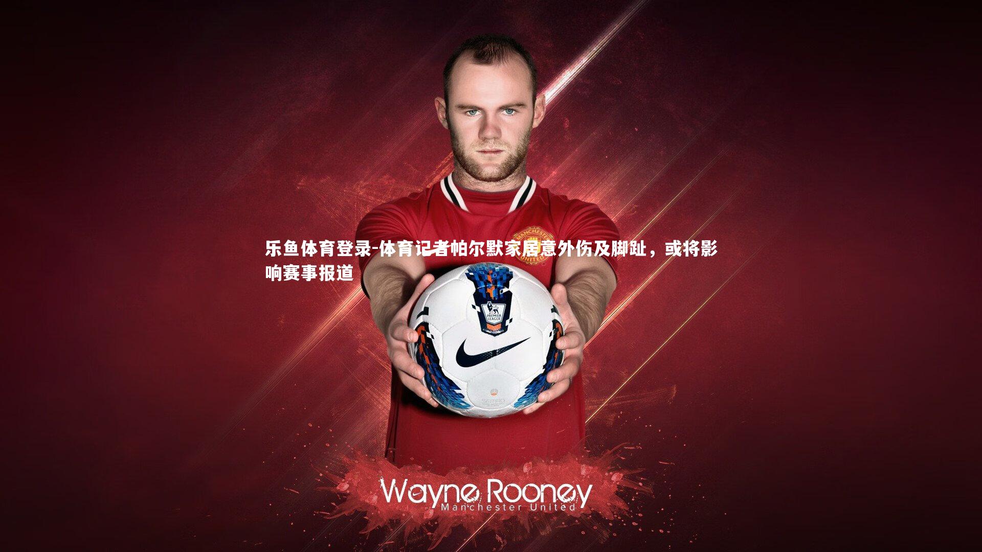 乐鱼体育登录-体育记者帕尔默家居意外伤及脚趾，或将影响赛事报道
