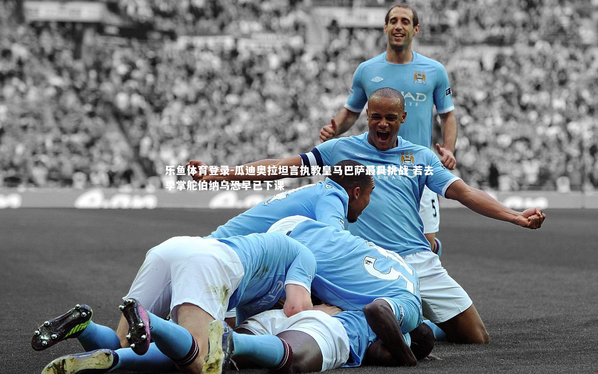 瓜迪奥拉坦言执教皇马巴萨最具挑战 若去季掌舵伯纳乌恐早已下课